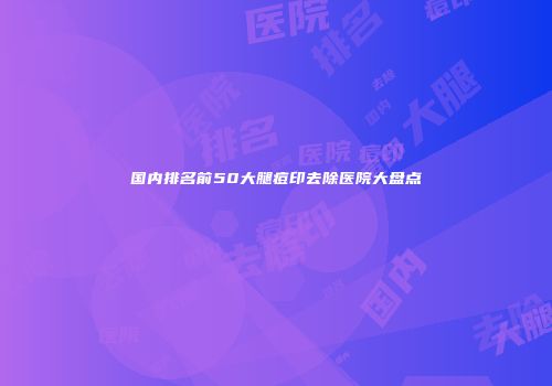 国内排名前50大腿痘印去除医院大盘点