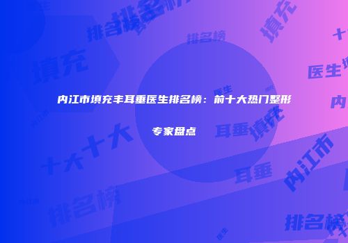 内江市填充丰耳垂医生排名榜：前十大热门整形专家盘点
