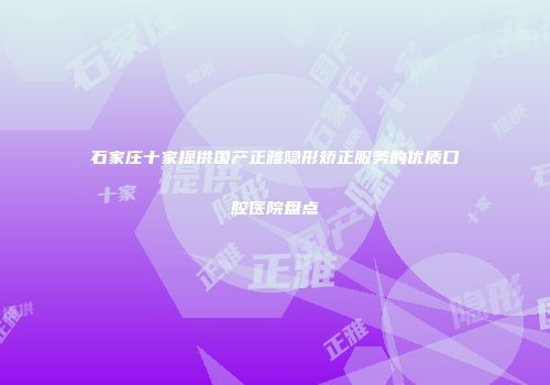 石家庄十家提供国产正雅隐形矫正服务的优质口腔医院盘点