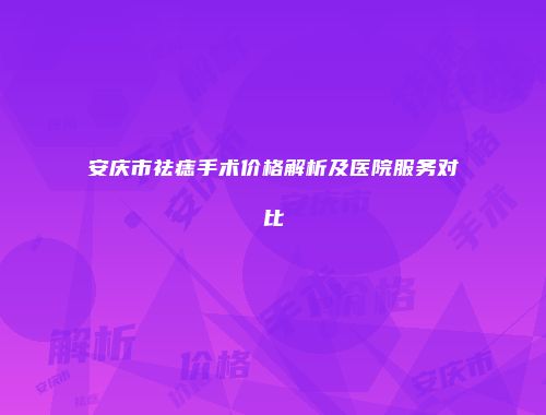 安庆市祛痣手术价格解析及医院服务对比