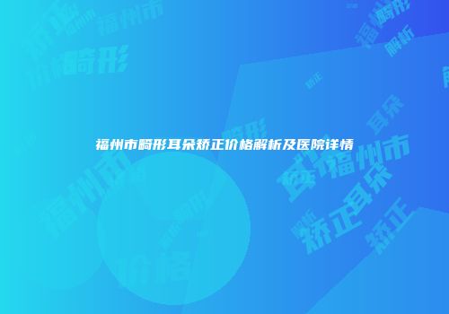 福州市畸形耳朵矫正价格解析及医院详情