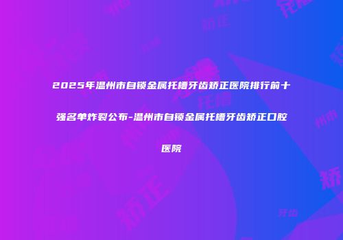 2025年温州市自锁金属托槽牙齿矫正医院排行前十强名单炸裂公布-温州市自锁金属托槽牙齿矫正口腔医院