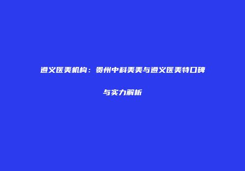 遵义医美机构：贵州中科美美与遵义医美特口碑与实力解析