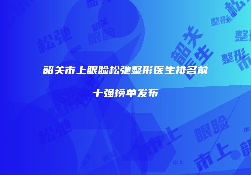 韶关市上眼睑松弛整形医生排名前十强榜单发布