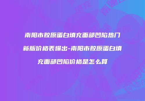南阳市胶原蛋白填充面部凹陷热门新版价格表爆出-南阳市胶原蛋白填充面部凹陷价格是怎么算