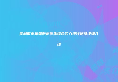 芜湖市水氧嫩肤术医生综合实力排行榜及详细介绍