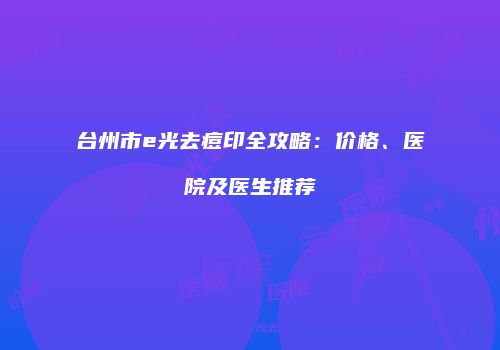 台州市e光去痘印全攻略：价格、医院及医生推荐