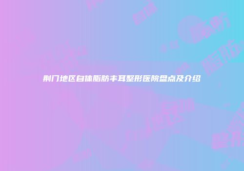 荆门地区自体脂肪丰耳整形医院盘点及介绍