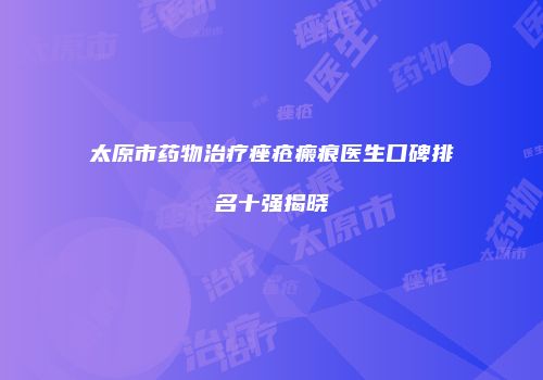 太原市药物治疗痤疮瘢痕医生口碑排名十强揭晓