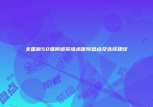 全国前50强阴道紧缩术医院盘点及选择建议