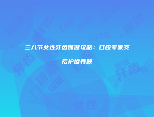三八节女性牙齿保健攻略：口腔专家支招护齿养颜