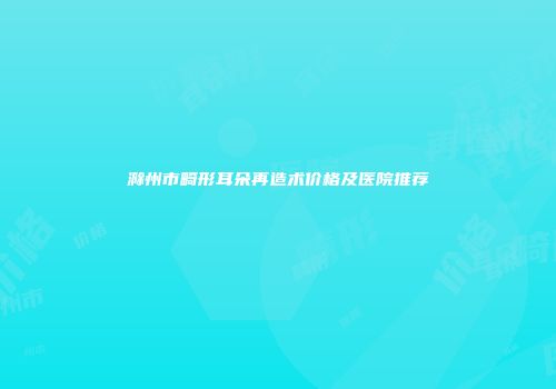 滁州市畸形耳朵再造术价格及医院推荐