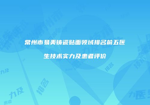 常州市易美铸瓷贴面领域排名前五医生技术实力及患者评价