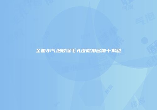 全国小气泡收缩毛孔医院排名前十揭晓