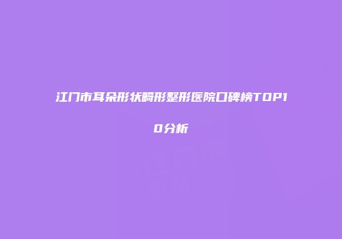 江门市耳朵形状畸形整形医院口碑榜TOP10分析