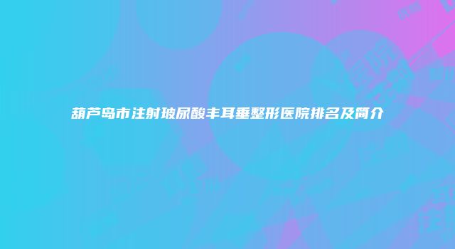 葫芦岛市注射玻尿酸丰耳垂整形医院排名及简介