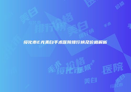 绥化市E光美白手术医院排行榜及价格解析