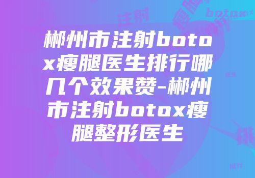 郴州市注射botox瘦腿医生排行哪几个效果赞-郴州市注射botox瘦腿整形医生