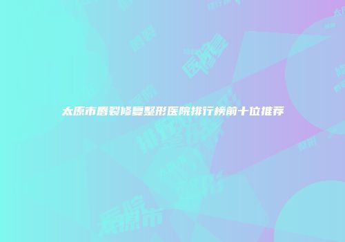 太原市唇裂修复整形医院排行榜前十位推荐