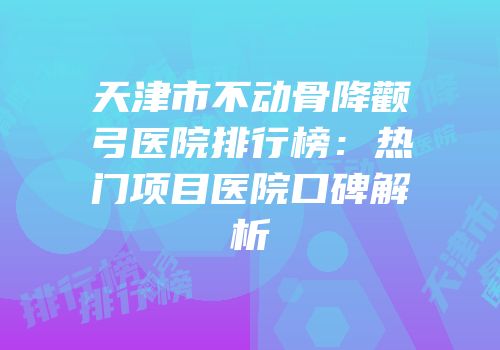 天津市不动骨降颧弓医院排行榜：热门项目医院口碑解析
