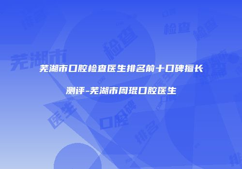 芜湖市口腔检查医生排名前十口碑擅长测评-芜湖市周琨口腔医生