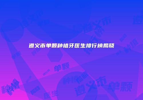 遵义市单颗种植牙医生排行榜揭晓