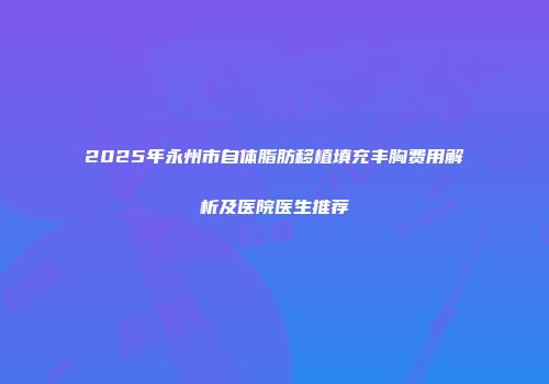 2025年永州市自体脂肪移植填充丰胸费用解析及医院医生推荐