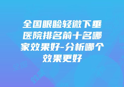 全国眼睑轻微下垂医院排名前十名哪家效果好-分析哪个效果更好