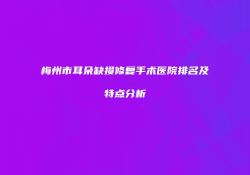 梅州市耳朵缺损修复手术医院排名及特点分析