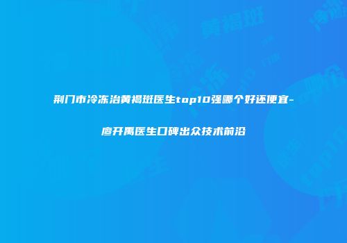 荆门市冷冻治黄褐斑医生top10强哪个好还便宜-廖开禹医生口碑出众技术前沿
