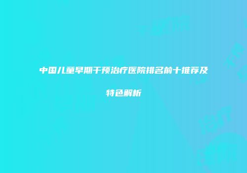 中国儿童早期干预治疗医院排名前十推荐及特色解析