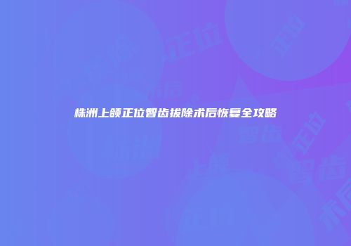 株洲上颌正位智齿拔除术后恢复全攻略