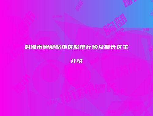 盘锦市胸部缩小医院排行榜及擅长医生介绍