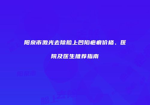 阳泉市激光去除脸上凹陷疤痕价格、医院及医生推荐指南