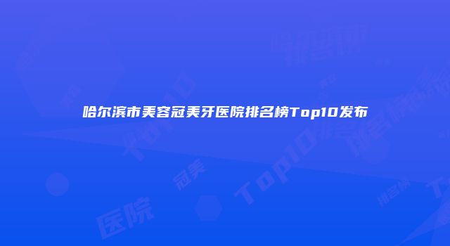 哈尔滨市美容冠美牙医院排名榜Top10发布