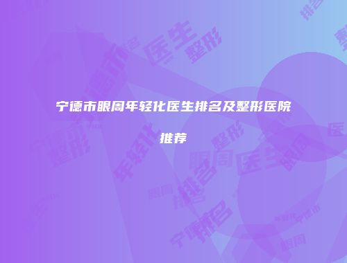 宁德市眼周年轻化医生排名及整形医院推荐