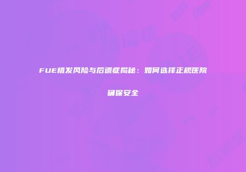 FUE植发风险与后遗症揭秘：如何选择正规医院确保安全