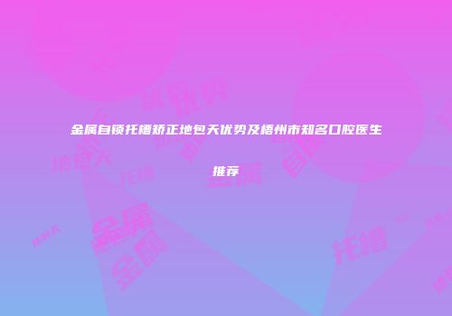 金属自锁托槽矫正地包天优势及梧州市知名口腔医生推荐