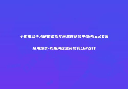 十堰市动手术留伤疤治疗医生在榜名单强榜top10强技术爆表-冯相周医生资质和口碑在线