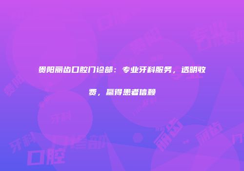 贵阳丽齿口腔门诊部：专业牙科服务，透明收费，赢得患者信赖