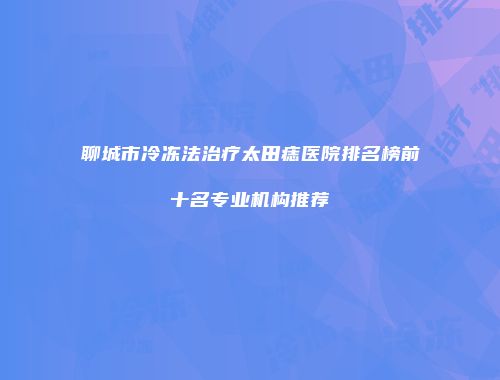 聊城市冷冻法治疗太田痣医院排名榜前十名专业机构推荐