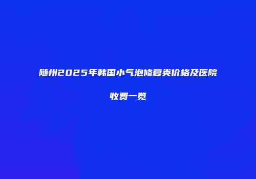 随州2025年韩国小气泡修复类价格及医院收费一览