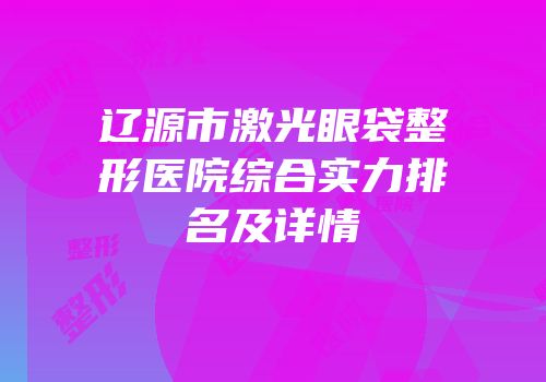 辽源市激光眼袋整形医院综合实力排名及详情