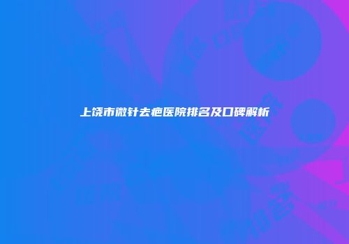 上饶市微针去疤医院排名及口碑解析