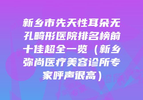 新乡市先天性耳朵无孔畸形医院排名榜前十佳超全一览（新乡弥尚医疗美容诊所专家呼声很高）