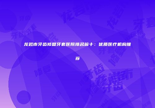 龙岩市牙齿修复牙套医院排名前十：优质医疗机构推荐