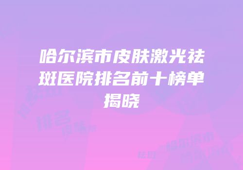 哈尔滨市皮肤激光祛斑医院排名前十榜单揭晓