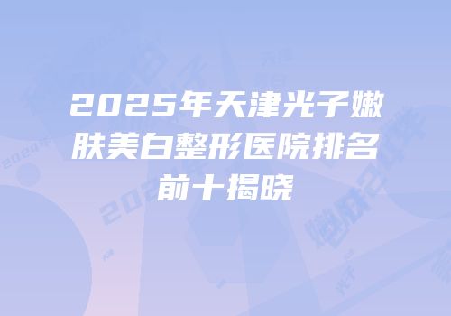 2025年天津光子嫩肤美白整形医院排名前十揭晓