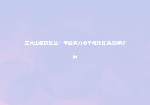 王大山整形医生：专业实力与个性化医美服务详解