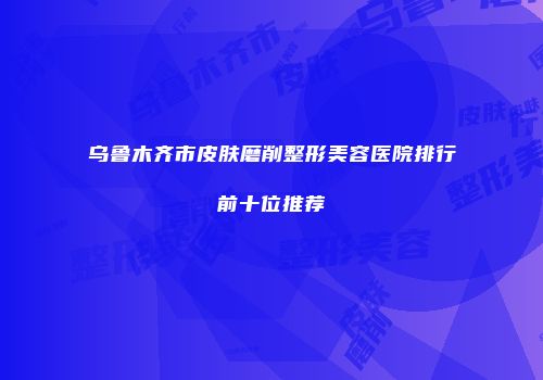 乌鲁木齐市皮肤磨削整形美容医院排行前十位推荐